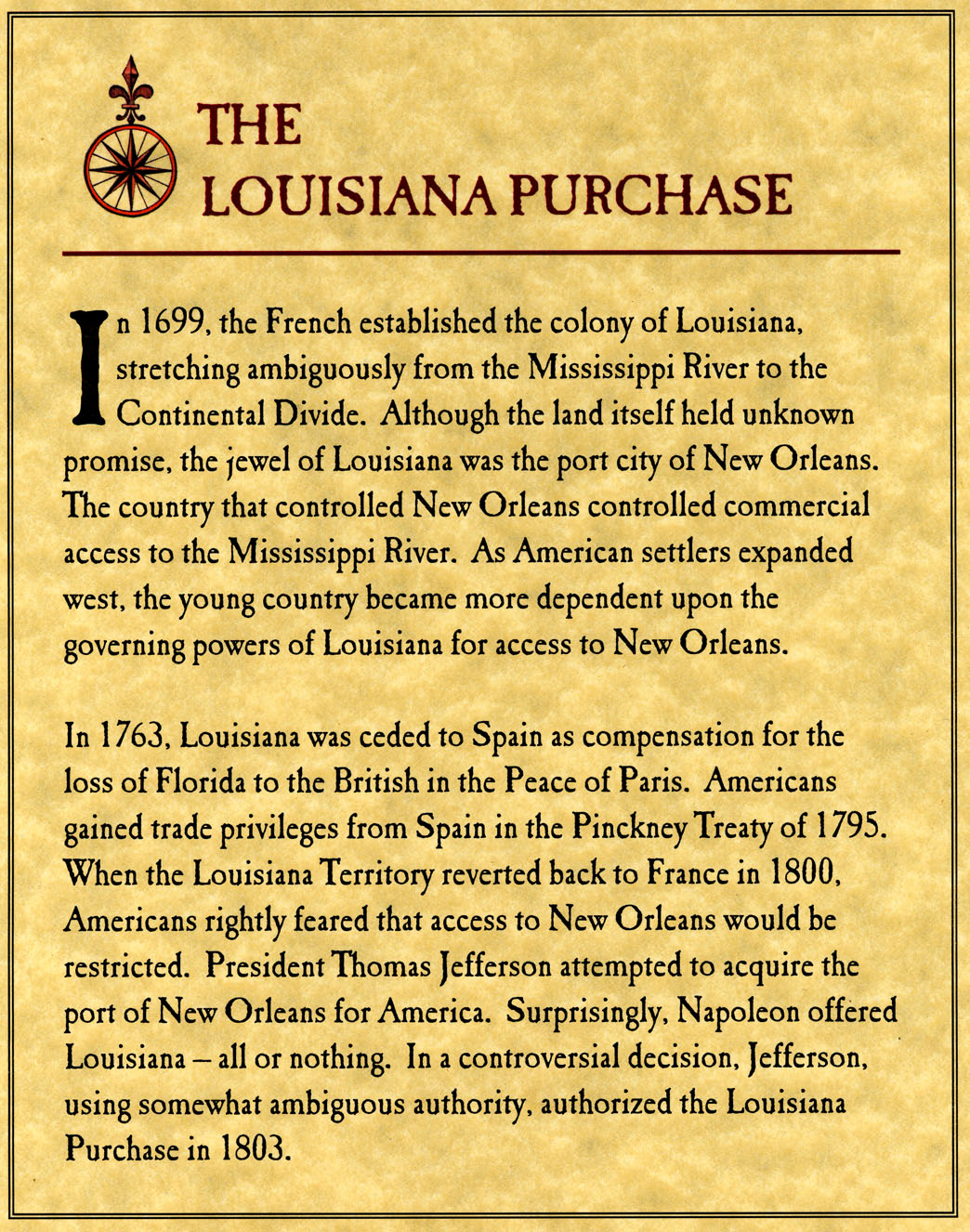 In 1699, the French establilshed the colony of Louisiana, stretching ambiguously from the Mississippi River to the Continental Divide.  Although the land itself held unknown promise, the jewel of Louisiana was the port city of New Orleans.  The country that controlled New Orleans controlled commercial access to the Mississippi River.