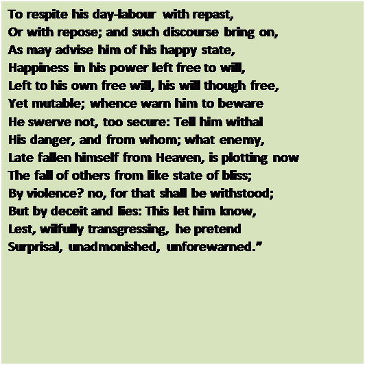 Text Box: To respite his day-labour with repast, 
Or with repose; and such discourse bring on, 
As may advise him of his happy state, 
Happiness in his power left free to will, 
Left to his own free will, his will though free, 
Yet mutable; whence warn him to beware 
He swerve not, too secure: Tell him withal 
His danger, and from whom; what enemy, 
Late fallen himself from Heaven, is plotting now 
The fall of others from like state of bliss; 
By violence? no, for that shall be withstood; 
But by deceit and lies: This let him know, 
Lest, wilfully transgressing, he pretend 
Surprisal, unadmonished, unforewarned.

