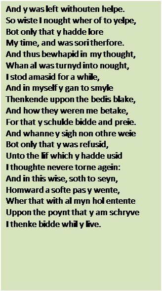 Text Box: And y was left withouten helpe.
So wiste I nought wher of to yelpe,
Bot only that y hadde lore
My time, and was sori therfore.
And thus bewhapid in my thought,
Whan al was turnyd into nought,
I stod amasid for a while,
And in myself y gan to smyle
Thenkende uppon the bedis blake,
And how they weren me betake,
For that y schulde bidde and preie.
And whanne y sigh non othre weie
Bot only that y was refusid,
Unto the lif which y hadde usid
I thoughte nevere torne agein:
And in this wise, soth to seyn,
Homward a softe pas y wente,
Wher that with al myn hol entente
Uppon the poynt that y am schryve
I thenke bidde whil y live.
