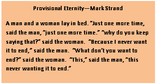 Text Box: Provisional EternityMark Strand
A man and a woman lay in bed. Just one more time, said the man, just one more time. why do you keep saying that? said the woman.  Because I never want it to end, said the man.  What dont you want to end? said the woman.  This, said the man, this never wanting it to end.
