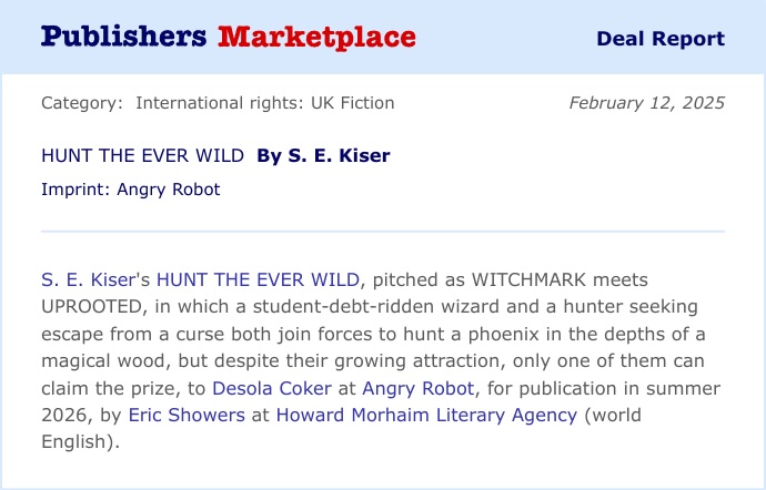 Publishers Marketplace Deal Report. Category: International rights: UK Fiction Imprint: Angry Robot, February 12, 2025. HUNT THE EVER WILD By S. E. Kiser. S. E. Kiser's HUNT THE EVER WILD, pitched as WITCHMARK meets UPROOTED, in which a student-debt-ridden wizard and a hunter seeking escape from a curse both join forces to hunt a phoenix in the depths of a magical wood, but despite their growing attraction, only one of them can claim the prize, to Desola Coker at Angry Robot, for publication in summer 2026, by Eric Showers at Howard Morhaim Literary Agency (world English).
