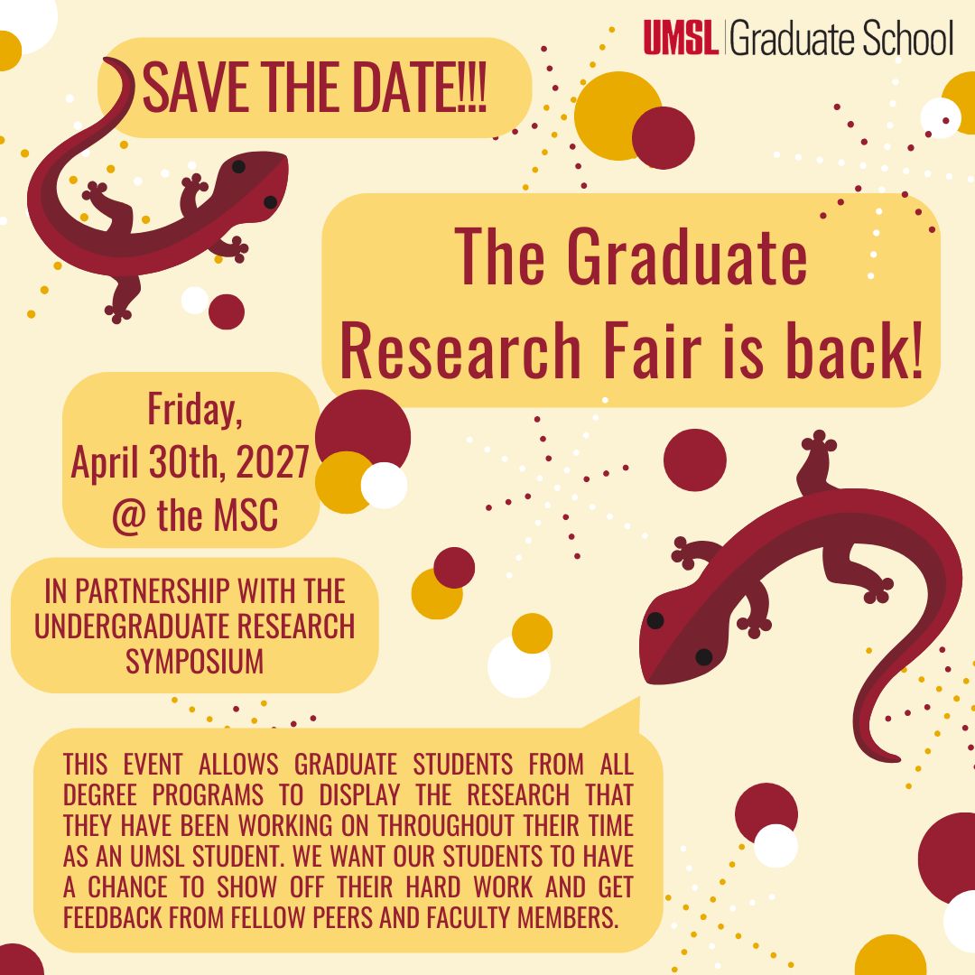 Promotional save the date flyer for the Graduate Research Fair. The flyer shows the date and location of the event, which will be held Friday, April 30th, 2027 at the MSC. The flyer also states that the event will be held "in partnership with the Undergraduate Research Symposium," and that "this event allows graduate students from all degree programs to display the research that they have been working on throughout their time as an UMSL student. We want our students to have a chance to show off their hard work and get feedback from fellow peers and faculty members." The flyer has a light yellow background with scattered polka dots that are white, maroon, and darker yellow to align with UMSL school colors. The event information is typed in maroon font and surrounded by yellow-colored word bubbles. There are two maroon salamanders, as well as an UMSL Graduate School logo.