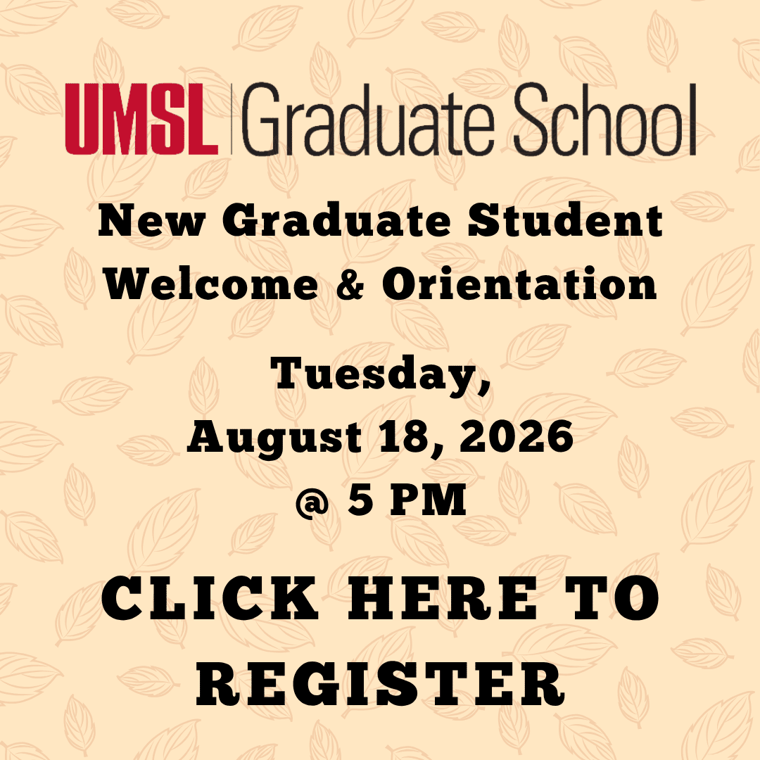 Graphic promoting the New Graduate Student Welcome and Orientation, which will be held on Tuesday, August 18th, 2026 at 5pm. There is an UMSL Graduate School logo at the top of the image. At the bottom, the text reads, "Click here to register." The text is black on top of a fall-themed background with several leaves. You can click the image or navigate to the following link to register for the orientation: https://umsystem.zoom.us/meeting/register/iIAC05h8Ql-fD6f9qQ6FBg
