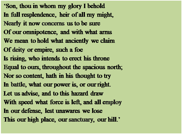 Text Box: Son, thou in whom my glory I behold
In full resplendence, heir of all my might,
Nearly it now concerns us to be sure
Of our omnipotence, and with what arms
We mean to hold what anciently we claim
Of deity or empire, such a foe
Is rising, who intends to erect his throne 
Equal to ours, throughout the spacious north;
Nor so content, hath in his thought to try
In battle, what our power is, or our right.
Let us advise, and to this hazard draw
With speed what force is left, and all employ 
In our defense, lest unawares we lose
This our high place, our sanctuary, our hill.

