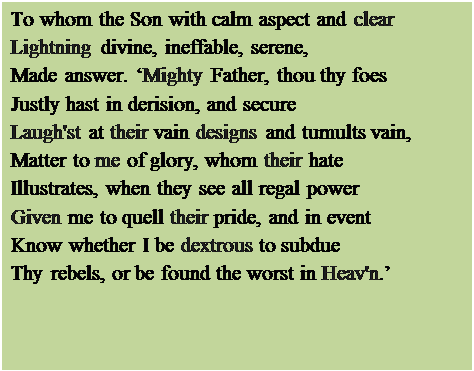 Text Box: To whom the Son with calm aspect and clear
Lightning divine, ineffable, serene,
Made answer. Mighty Father, thou thy foes
Justly hast in derision, and secure
Laugh'st at their vain designs and tumults vain,
Matter to me of glory, whom their hate
Illustrates, when they see all regal power
Given me to quell their pride, and in event
Know whether I be dextrous to subdue
Thy rebels, or be found the worst in Heav'n.

