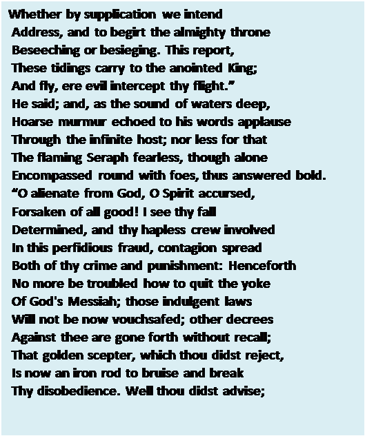 Text Box: Whether by supplication we intend 
 Address, and to begirt the almighty throne 
 Beseeching or besieging. This report, 
 These tidings carry to the anointed King; 
 And fly, ere evil intercept thy flight. 
 He said; and, as the sound of waters deep, 
 Hoarse murmur echoed to his words applause 
 Through the infinite host; nor less for that 
 The flaming Seraph fearless, though alone 
 Encompassed round with foes, thus answered bold. 
 O alienate from God, O Spirit accursed, 
 Forsaken of all good! I see thy fall 
 Determined, and thy hapless crew involved 
 In this perfidious fraud, contagion spread 
 Both of thy crime and punishment: Henceforth 
 No more be troubled how to quit the yoke 
 Of God's Messiah; those indulgent laws 
 Will not be now vouchsafed; other decrees 
 Against thee are gone forth without recall; 
 That golden scepter, which thou didst reject, 
 Is now an iron rod to bruise and break 
 Thy disobedience. Well thou didst advise; 

