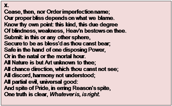 Text Box: X.
Cease, then, nor Order imperfection name;
Our proper bliss depends on what we blame.
Know thy own point: this kind, this due degree
Of blindness, weakness, Heav'n bestows on thee.
Submit: in this or any other sphere,
Secure to be as bless'd as thou canst bear;
Safe in the hand of one disposing Power,
Or in the natal or the mortal hour.
All Nature is but Art unknown to thee;
All chance direction, which thou canst not see;
All discord, harmony not understood;
All partial evil, universal good:
And spite of Pride, in erring Reason's spite,
One truth is clear, Whatever is, is right.

