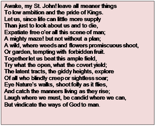 Text Box: Awake, my St. John! leave all meaner things
To low ambition and the pride of Kings.
Let us, since life can little more supply
Than just to look about us and to die,
Expatiate free o'er all this scene of man;
A mighty maze! but not without a plan;
A wild, where weeds and flowers promiscuous shoot,
Or garden, tempting with forbidden fruit.
Together let us beat this ample field,
Try what the open, what the covert yield;
The latent tracts, the giddy heights, explore
Of all who blindly creep or sightless soar;
Eye Nature's walks, shoot folly as it flies,
And catch the manners living as they rise;
Laugh where we must, be candid where we can,
But vindicate the ways of God to man.

