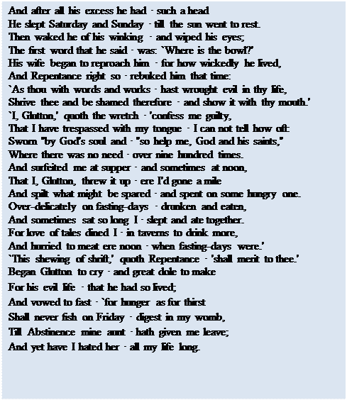 Text Box: And after all his excess he had • such a head 
He slept Saturday and Sunday • till the sun went to rest. 
Then waked he of his winking • and wiped his eyes; 
The first word that he said • was: `Where is the bowl?' 
His wife began to reproach him • for how wickedly he lived, 
And Repentance right so • rebuked him that time: 
`As thou with words and works • hast wrought evil in thy life, 
Shrive thee and be shamed therefore • and show it with thy mouth.' 
`I, Glutton,' quoth the wretch • 'confess me guilty, 
That I have trespassed with my tongue • I can not tell how oft: 
Sworn "by God's soul and • "so help me, God and his saints," 
Where there was no need • over nine hundred times. 
And surfeited me at supper • and sometimes at noon, 
That I, Glutton, threw it up • ere I'd gone a mile 
And spilt what might be spared • and spent on some hungry one. 
Over-delicately on fasting-days • drunken and eaten, 
And sometimes sat so long I • slept and ate together. 
For love of tales dined I • in taverns to drink more, 
And hurried to meat ere noon • when fasting-days were.' 
`This shewing of shrift,' quoth Repentance • 'shall merit to thee.' 
Began Glutton to cry • and great dole to make 
For his evil life • that he had so lived; 
And vowed to fast • `for hunger as for thirst 
Shall never fish on Friday • digest in my womb, 
Till Abstinence mine aunt • hath given me leave; 
And yet have I hated her • all my life long.

