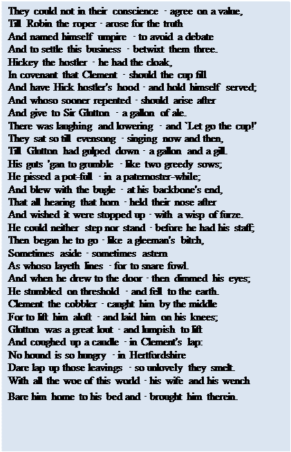 Text Box: They could not in their conscience • agree on a value, 
Till Robin the roper • arose for the truth 
And named himself umpire • to avoid a debate 
And to settle this business • betwixt them three. 
Hickey the hostler • he had the cloak, 
In covenant that Clement • should the cup fill 
And have Hick hostler's hood • and hold himself served; 
And whoso sooner repented • should arise after 
And give to Sir Glutton • a gallon of ale. 
There was laughing and lowering • and `Let go the cup!' 
They sat so till evensong • singing now and then, 
Till Glutton had gulped down • a gallon and a gill. 
His guts 'gan to grumble • like two greedy sows; 
He pissed a pot-full • in a paternoster-while; 
And blew with the bugle • at his backbone's end, 
That all hearing that horn • held their nose after 
And wished it were stopped up • with a wisp of furze. 
He could neither step nor stand • before he had his staff; 
Then began he to go • like a gleeman's bitch, 
Sometimes aside • sometimes astern 
As whoso layeth lines • for to snare fowl. 
And when he drew to the door • then dimmed his eyes; 
He stumbled on threshold • and fell to the earth. 
Clement the cobbler • caught him by the middle 
For to lift him aloft • and laid him on his knees; 
Glutton was a great lout • and lumpish to lift 
And coughed up a caudle • in Clement's lap: 
No hound is so hungry • in Hertfordshire 
Dare lap up those leavings • so unlovely they smelt. 
With all the woe of this world • his wife and his wench
Bare him home to his bed and • brought him therein.
