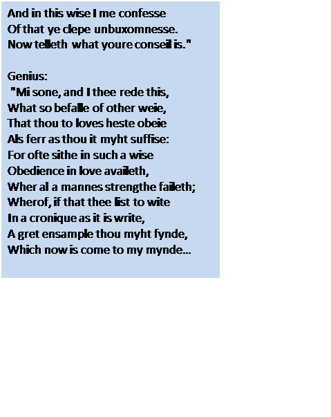 Text Box: And in this wise I me confesse
Of that ye clepe unbuxomnesse.
Now telleth what youre conseil is."

Genius:
 "Mi sone, and I thee rede this,
What so befalle of other weie,
That thou to loves heste obeie
Als ferr as thou it myht suffise:
For ofte sithe in such a wise
Obedience in love availeth,
Wher al a mannes strengthe faileth;
Wherof, if that thee list to wite
In a cronique as it is write,
A gret ensample thou myht fynde,
Which now is come to my mynde…


