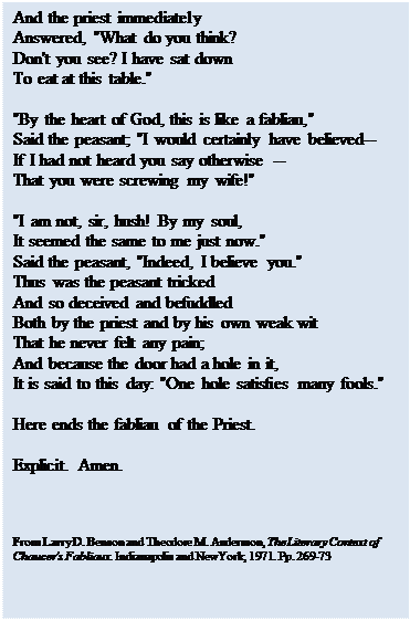 Text Box: And the priest immediately 
Answered, "What do you think? 
Don't you see? I have sat down 
To eat at this table." 

"By the heart of God, this is like a fabliau," 
Said the peasant; "I would certainly have believed-- 
If I had not heard you say otherwise -- 
That you were screwing my wife!" 

"I am not, sir, hush! By my soul, 
It seemed the same to me just now." 
Said the peasant, "Indeed, I believe you." 
Thus was the peasant tricked 
And so deceived and befuddled 
Both by the priest and by his own weak wit 
That he never felt any pain; 
And because the door had a hole in it, 
It is said to this day: "One hole satisfies many fools." 

Here ends the fabliau of the Priest. 

Explicit. Amen. 




From Larry D. Benson and Theodore M. Andersson, The Literary Context of Chaucer's Fabliaux. Indianapolis and NewYork, 1971. Pp. 269-73

