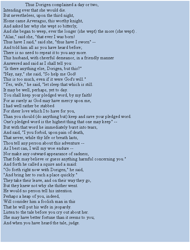 Text Box:                    Thus Dorigen complained a day or two,
Intending ever that she would die.
But neverthelees, upon the third night,
Home came Arveragus, this worthy knight,
And asked her why she wept so bitterly;
And she began to weep, ever the longer (she wept) the more (she wept) . 
"Alas," said she, "that ever I was born!
Thus have I said," said she, "thus have I sworn" --
And told him all as you have heard before;
There is no need to repeat it to you any more.
This husband, with cheerful demeanor, in a friendly manner
Answered and said as I shall tell you:
"Is there anything else, Dorigen, but this?"
"Nay, nay," she said, "So help me God!
This is too much, even if it were God's will."
"Yes, wife," he said, "let sleep that which is still.
It may be well, perhaps, yet to day.
You shall keep your pledged word, by my faith!
For as surely as God may have mercy upon me,
I had well rather be stabbed 
For sheer love which I to have for you,
Than you should (do anything but) keep and save your pledged word.
One's pledged word is the highest thing that one may keep" --
But with that word he immediately burst into tears,
And said, "I you forbid, upon pain of death,
That never, while thy life or breath lasts,
Thou tell any person about this adventure --
As I best can, I will my woe endure --
Nor make any outward appearance of sadness,
That folk may believe or guess anything harmful concerning you."
And forth he called a squire and a maid:
"Go forth right now with Dorigen," he said,
"And bring her to such a place quickly."
They take their leave, and on their way they go,
But they knew not why she thither went.
He would no person tell his intention.
Perhaps a heap of you, indeed,
Will consider him a foolish man in this
That he will put his wife in jeopardy.
Listen to the tale before you cry out about her.
She may have better fortune than it seems to you;
And when you have heard the tale, judge.


