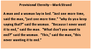 Text Box: Provisional Eternity—Mark Strand
A man and a woman lay in bed. “Just one more time, said the man, “just one more time.” “why do you keep saying that?” said the woman.  “Because I never want it to end,” said the man.  “What don’t you want to end?” said the woman.  “This,” said the man, “this never wanting it to end.”
