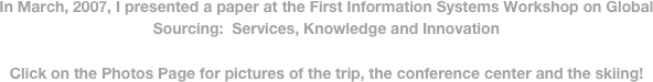 In March, 2007, I presented a paper at the First Information Systems Workshop on Global Sourcing:  Services, Knowledge and Innovation

Click on the Photos Page for pictures of the trip, the conference center and the skiing!